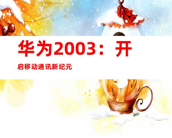 华为2003：开启移动通讯新纪元